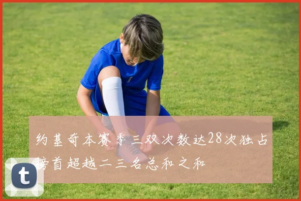 约基奇本赛季三双次数达28次独占榜首超越二三名总和之和