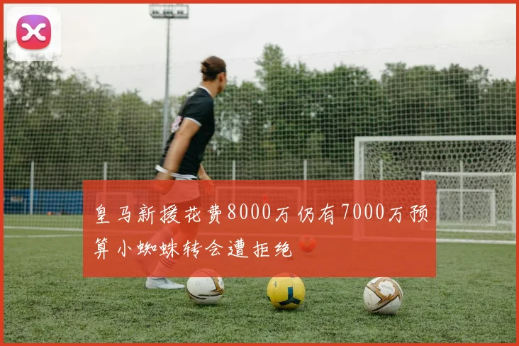 皇马新援花费8000万仍有7000万预算小蜘蛛转会遭拒绝