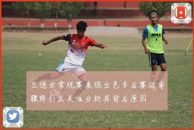 兰德尔常规赛表现出色季后赛效率骤降引发关注分析其背后原因
