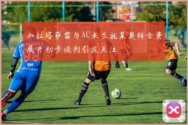 加拉塔萨雷与AC米兰就莱奥转会费展开初步谈判引发关注