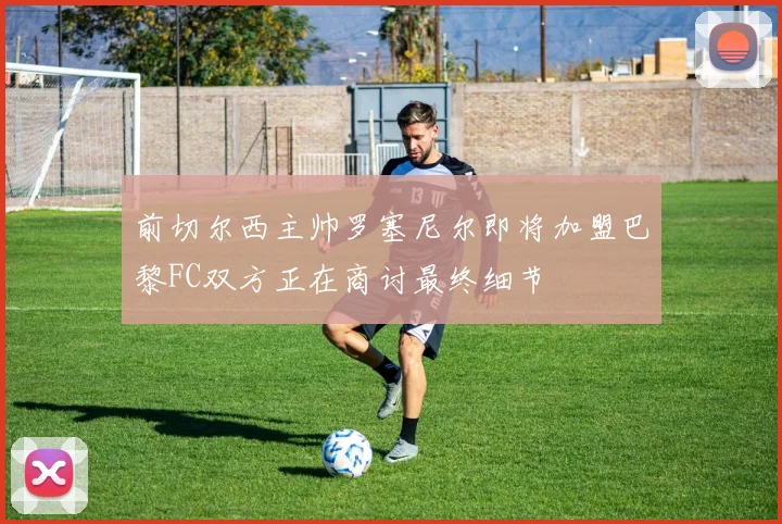 前切尔西主帅罗塞尼尔即将加盟巴黎FC双方正在商讨最终细节