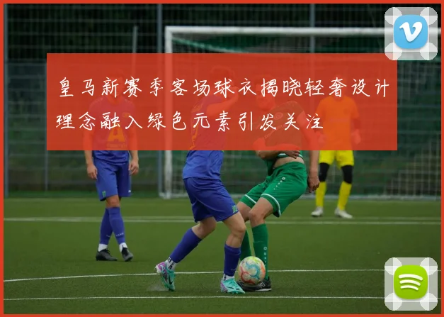 皇马新赛季客场球衣揭晓轻奢设计理念融入绿色元素引发关注