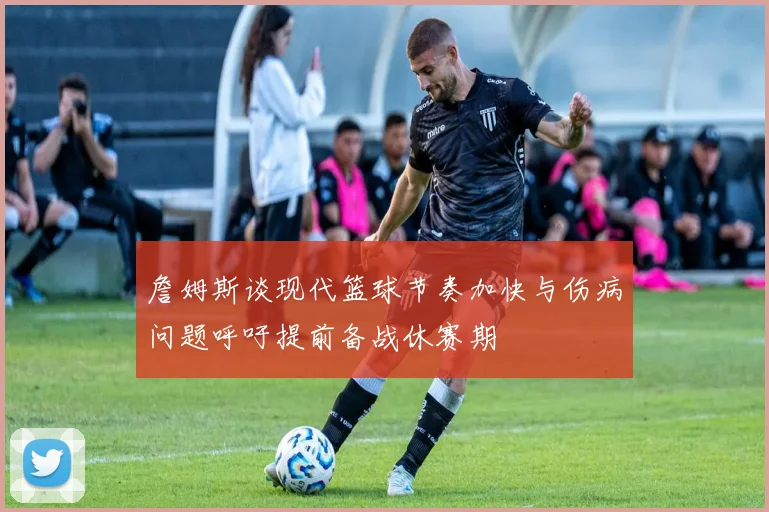 詹姆斯谈现代篮球节奏加快与伤病问题呼吁提前备战休赛期
