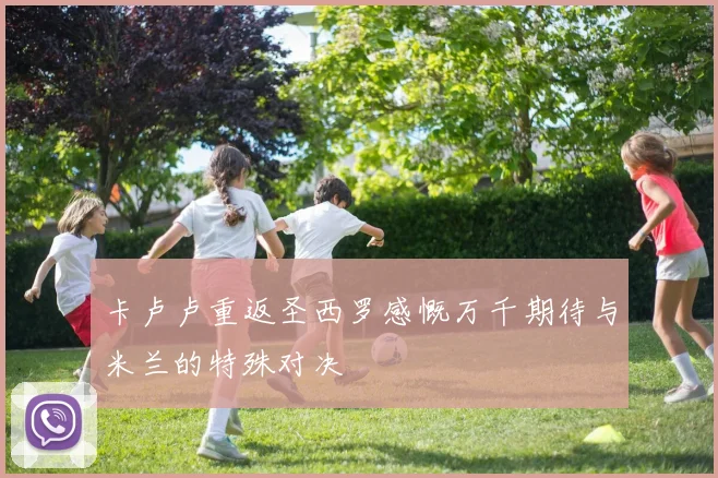 卡卢卢重返圣西罗感慨万千期待与米兰的特殊对决