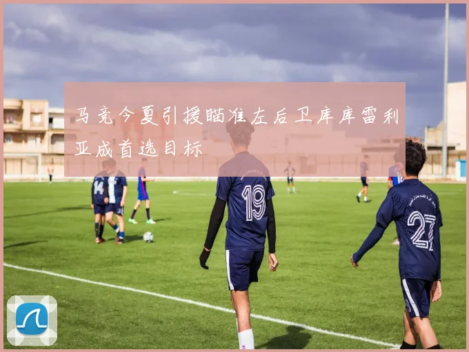 马竞今夏引援瞄准左后卫库库雷利亚成首选目标