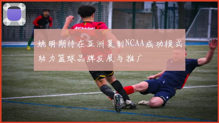 姚明期待在亚洲复制NCAA成功模式助力篮球品牌发展与推广