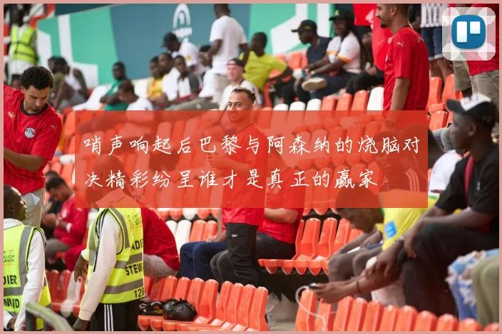 哨声响起后巴黎与阿森纳的烧脑对决精彩纷呈谁才是真正的赢家