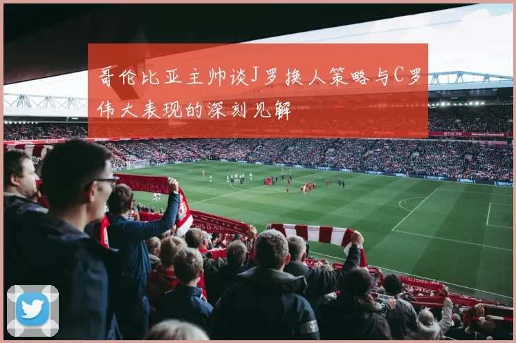 哥伦比亚主帅谈J罗换人策略与C罗伟大表现的深刻见解