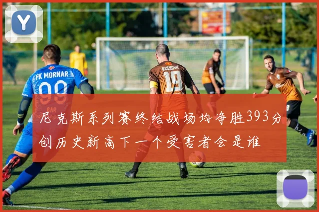 尼克斯系列赛终结战场均净胜393分创历史新高下一个受害者会是谁