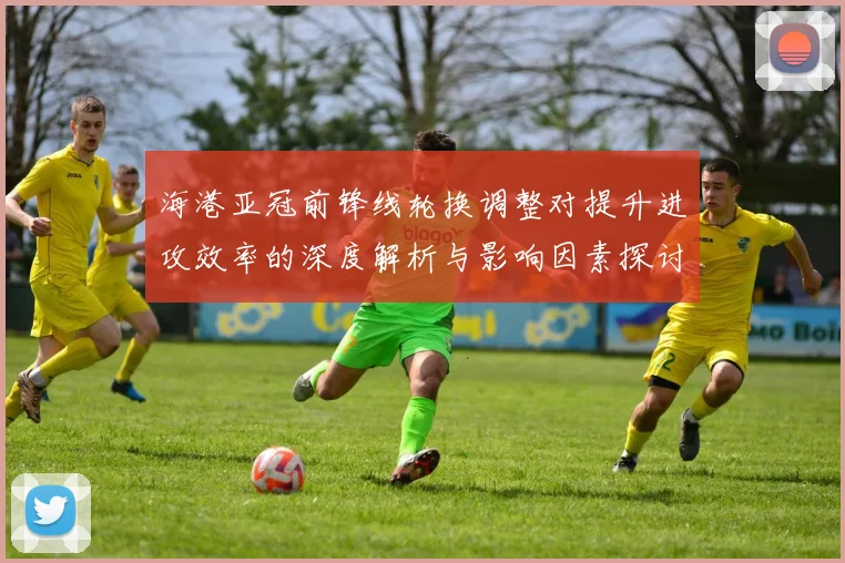 海港亚冠前锋线轮换调整对提升进攻效率的深度解析与影响因素探讨